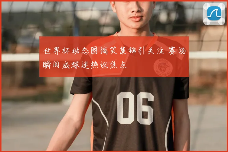 世界杯动态图搞笑集锦引关注 赛场瞬间成球迷热议焦点