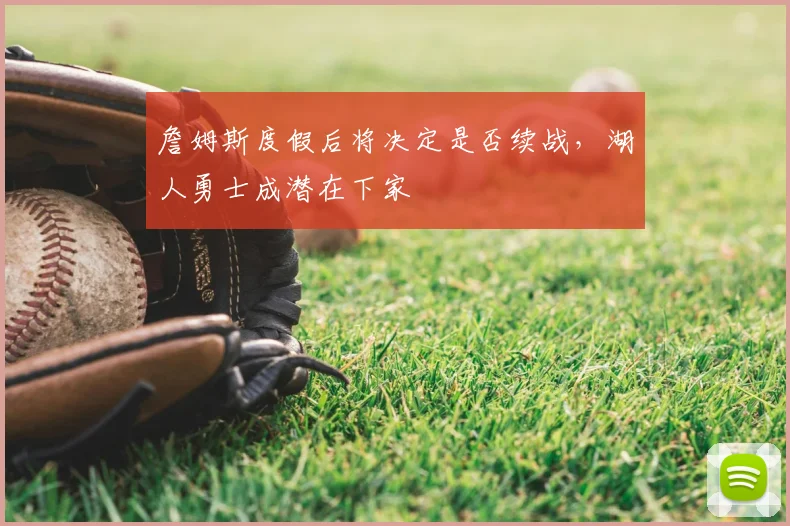 詹姆斯度假后将决定是否续战,湖人勇士成潜在下家