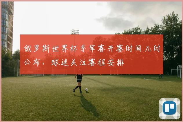 俄罗斯世界杯季军赛开赛时间几时公布,球迷关注赛程安排