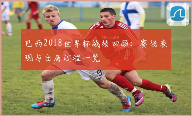 巴西2018世界杯战绩回顾:赛场表现与出局过程一览