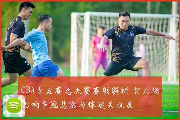 CBA季后赛总决赛赛制解析 打几场影响争冠悬念与球迷关注度