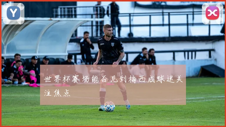 世界杯赛场能否见到梅西成球迷关注焦点