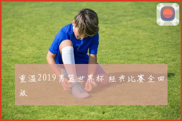 重温2019男篮世界杯 经典比赛全回放