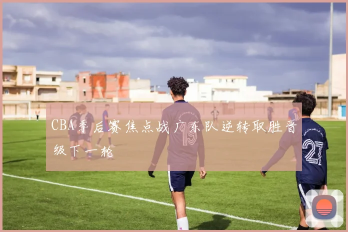 CBA季后赛焦点战广东队逆转取胜晋级下一轮