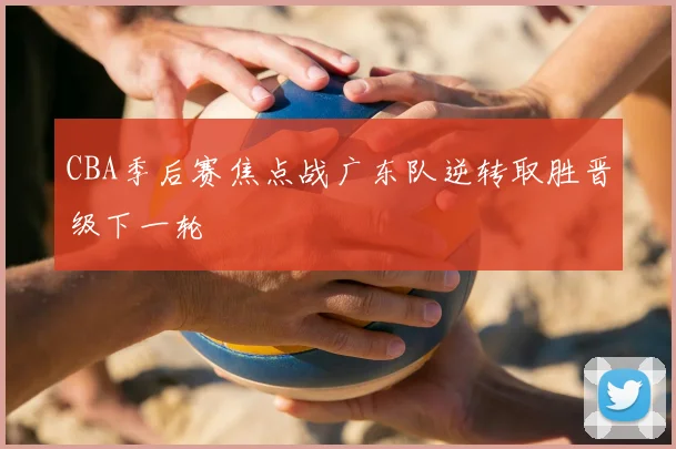 CBA季后赛焦点战广东队逆转取胜晋级下一轮