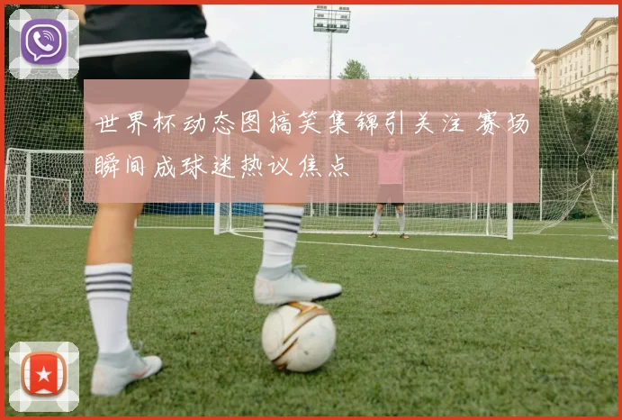 世界杯动态图搞笑集锦引关注 赛场瞬间成球迷热议焦点